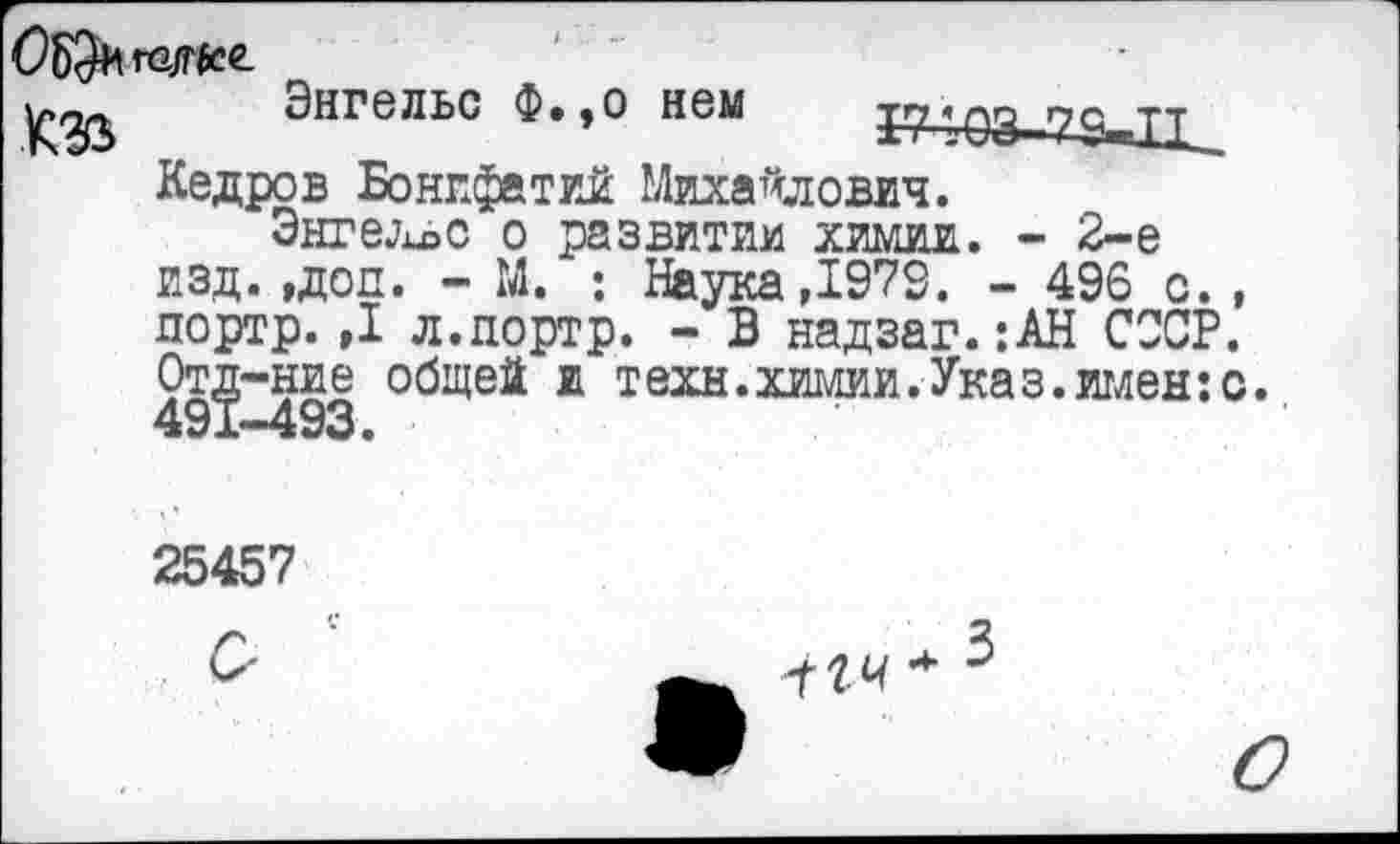﻿ОЬ^га/мее.
Энгельс Ф.,о нем
КЦ€3-29«11_
Кедров Бонпфатий Михайлович.
Энгельс о развитии химии. - 2-е изд. ,доп. - М. : Наука ,1973. - 496 с. , портр.,1 л.дортр. - В надзаг.:АН СССР. От^-ние общей и техн.химии.Указ.имен:с.
25457
С
ггч * 5
О